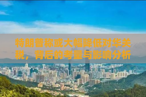 特朗普称或大幅降低对华关税，背后的考量与影响分析