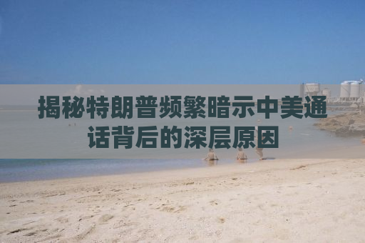 揭秘特朗普频繁暗示中美通话背后的深层原因