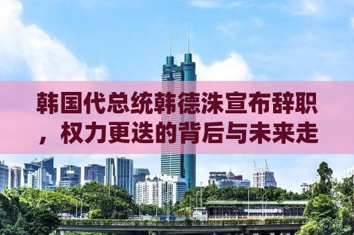 韩国代总统韩德洙宣布辞职，权力更迭的背后与未来走向