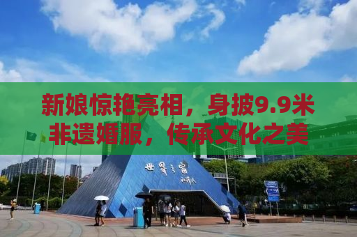 新娘惊艳亮相，身披9.9米非遗婚服，传承文化之美