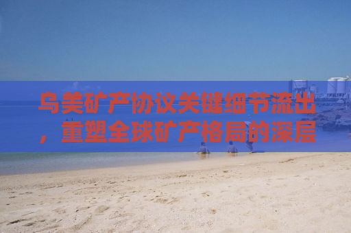 乌美矿产协议关键细节流出，重塑全球矿产格局的深层次合作