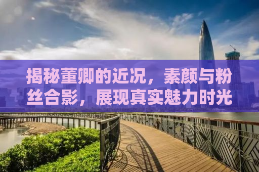揭秘董卿的近况，素颜与粉丝合影，展现真实魅力时光