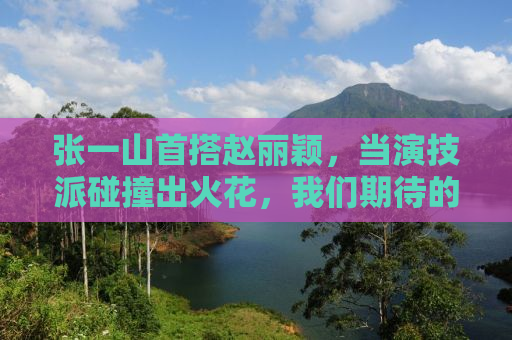张一山首搭赵丽颖，当演技派碰撞出火花，我们期待的不只是爱情线