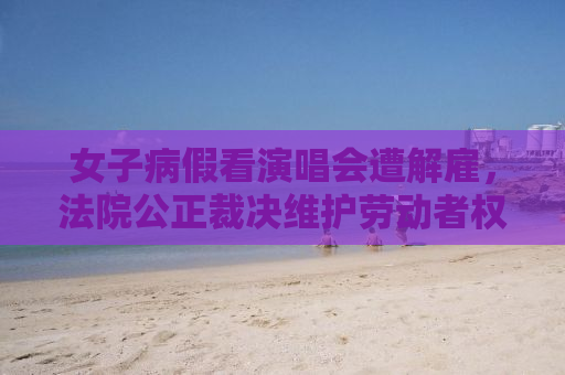 女子病假看演唱会遭解雇，法院公正裁决维护劳动者权益