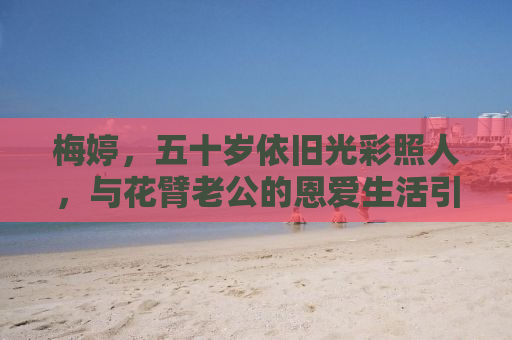 梅婷，五十岁依旧光彩照人，与花臂老公的恩爱生活引关注