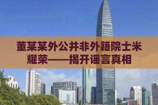 董某某外公并非外籍院士米耀荣——揭开谣言真相