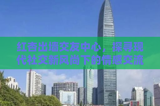 红杏出墙交友中心，探寻现代社交新风尚下的情感交流与人际关系构建