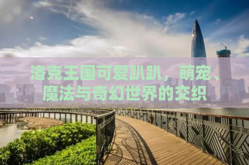 洛克王国可爱趴趴，萌宠、魔法与奇幻世界的交织